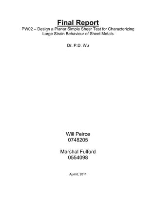 Final Report
PW02 – Design a Planar Simple Shear Test for Characterizing
Large Strain Behaviour of Sheet Metals
Dr. P.D. Wu
Will Peirce
0748205
Marshal Fulford
0554098
April 6, 2011
 
