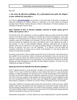 Cercle des communicants francophones
Itw #34
« Au cœur du discours politique, il y a forcément une prise de risques
et une volonté de rencontre »
Loïc Nicolas (@LoicNicolasBxl) est chercheur à l’Université libre de Bruxelles et membre du
laboratoire Protagoras de l'IHECS. Docteur en rhétorique, il est aussi l'auteur de plusieurs
ouvrages dont le dernier s'intitule Discours et liberté. Contribution à l’histoire politique de la
rhétorique (Classiques Garnier, 2016).
Pour Christian le Bart, le discours politique construit le monde autant qu'il le
reflète. Qu'en pensez-vous ?
Loïc Nicolas (LN) : Oui, absolument. Le discours politique offre une
certaine lecture de la réalité sociale. Il s’en donne comme l’interprète,
et travaille, par le biais de l’imaginaire, à faire tenir ensemble l’ici-et-
maintenant avec le demain, ainsi qu’avec le passé. Il témoigne de cette
réalité complexe autant qu’il la fabrique en la nommant. Il vient la dire
dans ses mots, et lui confère ainsi de la texture, de l’épaisseur, du
corps, c’est-à-dire du sens, le sien. Quand je dis corps, il faut entendre
à la fois le corps politique (militants, électeurs, adversaires) que le
discours mobilise autour de (ou contre) lui, et le corps du politique
(femme ou homme) qui habite le discours en question. Pour moi, c’est
très important : si le discours n’est pas habité (de sensations,
d’émotions, de choses vues ou vécues, d’une histoire), il a très peu de chance de toucher ni de
rencontrer son public.
En somme, pour toucher, il faut soi-même pouvoir être (et avoir été) touché : faire montre de cet
état sensible. On ne saurait faire crédit à un discours qui dissimule le corps de celui qui le dit.
Très vite, ce discours paraît faux, abstrait, vide de sens. Il se prétend discours de tout le monde
(objectif et désincarné) alors qu’il n’est, précisément, celui de personne. L’homme ou la femme
politique qui refuse d’engager son corps dans ses mots manque à sa parole : il ou elle n’est, tout
simplement, pas digne de confiance.
Quels peuvent être les objectifs d'un discours politique ?
(LN) : L’objectif principal, c’est de persuader : de rallier à ses vues, donc à sa lecture de la réalité
sociale. S’il n’y a pas ce désir-là au départ, je serais tenté de dire qu’il n’y a pas de discours
politique, ni même de politique. Par suite, pour qu’il y ait désir de persuader, il faut d’abord que
ceux dont on recherche l’adhésion ou le ralliement, importent à nos yeux. Il faut reconnaître que
leur choix et leur avis comptent. Il faut attribuer une valeur profonde à cet acte d’adhésion autant
qu’à ceux susceptibles de le poser. Du même coup, cela implique de regarder l’adhésion comme
étant toujours à conquérir, à confirmer ou à raviver. Partant, reconnaître, qu’elle est révocable.
D’une part, l’adhésion n’est jamais acquise (sinon elle serait de droit, or elle ne l’est pas : liberté
oblige), d’autre part, elle demeure sans cesse menacée par l’opacité de la réalité sociale dont le
discours politique entend donner lecture. Si la réalité n’était pas opaque, ambiguë, incertaine, son
sens serait d’emblée évident et transparent aux yeux de tous. Il n’y aurait alors aucune raison de
 