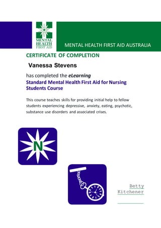 CERTIFICATE OF COMPLETION
Vanessa Stevens
has completed the eLearning
Standard Mental Health First Aid for Nursing
Students Course
This course teaches skills for providing initial help to fellow
students experiencing depressive, anxiety, eating, psychotic,
substance use disorders and associated crises.
Betty
Kitchener
MENTAL HEALTH FIRST AID AUSTRALIA
 
