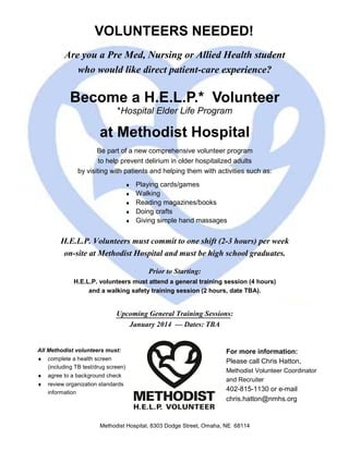 Are you a Pre Med, Nursing or Allied Health student
who would like direct patient-care experience?
Become a H.E.L.P.* Volunteer
*Hospital Elder Life Program
at Methodist Hospital
Be part of a new comprehensive volunteer program
to help prevent delirium in older hospitalized adults
by visiting with patients and helping them with activities such as:
♦ Playing cards/games
♦ Walking
♦ Reading magazines/books
♦ Doing crafts
♦ Giving simple hand massages
H.E.L.P. Volunteers must commit to one shift (2-3 hours) per week
on-site at Methodist Hospital and must be high school graduates.
Prior to Starting:
H.E.L.P. volunteers must attend a general training session (4 hours)
and a walking safety training session (2 hours, date TBA).
Upcoming General Training Sessions:
January 2014 — Dates: TBA
VOLUNTEERS NEEDED!
All Methodist volunteers must:
♦ complete a health screen
(including TB test/drug screen)
♦ agree to a background check
♦ review organization standards
information
For more information:
Please call Chris Hatton,
Methodist Volunteer Coordinator
and Recruiter
402-815-1130 or e-mail
chris.hatton@nmhs.org
Methodist Hospital, 8303 Dodge Street, Omaha, NE 68114
 