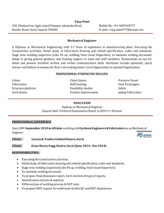 Vijay Patel
242, Dindayal soc.(gala type) Palanpur jakatnaka Road, Mobile No. +91-9687445777
Rander Road, Surat, Gujarat-395005 E-mail:- vijay.patel777@ymail.com
Mechanical Engineer
A Diploma in Mechanical Engineering with 5.7 Years of experience in manufacturing plant. Executing the
Construction activities. Detail study of fabrication drawing and related specification, codes and standards.
Stage wise welding inspection (Like Fit up, welding, final visual Inspection), to maintain welding document.
Adept in giving general guidance and training support to team and staff members. Demonstrate an eye for
detail and possess excellent written and verbal communication skills. Attributes include optimistic, quick
learner and believe in teamwork. Now I am looking Senior Level Opportunity in reputed Organization.
PROFESSIONAL STRENGTHS INCLUDE
Colum Client liaison Pressure Vessel
Fabrication Staff training Heat Exchangers
Structure platform Feasibility studies Safety
Cock drums Product improvement piping Fabrication
EDUCATION
Diploma in Mechanical Engineer
Gujarat State Technical Examination Board in 2010 2nd Division
PROFESSIONALEXPERIENCE
Since 13th September2010to till date working withJecksonEngineers&Fabricators as an Mechanical
Engineer
Client:- Larsen& Toubro LimitedHazira,Surat
Client;- EssarHeavyEngg.Hazira,Surat (June 2014 – Dec2014)
RESPONSIBILITIES:-
 Executing the Construction activities.
 Detail study of fabrication drawing and related specification,codes and standards.
 Stage wise welding inspection(Like Fit up, welding, final visual Inspection)
 To maintain welding document.
 To prepare final dimension report, level check& all typeof reports.
 Identification of joints & material.
 Differenttype of welding process & NDT tests.
 To prepare NDT request forweld seam & offerQC and NDT department.
 