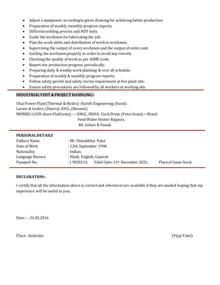  Adjust a manpower accordingto given drawing for achieving better production.
 Preparation of weekly,monthly progress reports.
 Differentwelding process and NDT tests.
 Guide the workmen forfabricating the job.
 Plan the work shifts and distribution of workto workmen.
 Supervising the output of every workmen and the output of entire unit.
 Guiding the workmen properly in order to avoid any rework.
 Checking the quality of workas per ASME Code.
 Report site production progress periodically.
 Preparing daily & weekly workplanning & over all schedule.
 Preparation of weekly & monthly progress reports.
 Follow safety permit and safety norms requirement at live plant site.
 Ensure safety procedures are followedby all workers at working site.
INDUSTRIALVISIT &PROJECT HANDLING:-
Ukai PowerPlant(Thermal & Hydro) -Harish Engineering (Surat).
Larsen & toubro, (Hazira). IOCL, (Barauni)
MHNRD-ii (Off-shorePlatforms):-– ONGC, INDIA. CockDrum (Petrobrass)—Brazil.
Feed Water Heater-Rajpura.
Ril. Colum & Vassal.
PERSONALDETAILS
Fathers Name : Mr. Dineshbhai Patel
Date of Birth : 12th September 1990
Nationality : Indian.
Language Known : Hindi, English, Gujarati
Passport No. : J 9020114, Valid Upto-13th December 2021, Placeof Issue-Surat
DECLARATION:-
I certify that all the information above is correctand references are available if they are needed hoping that my
experience will be useful to you.
Date: - . 31.05.2016
Place:-Australia (Vijay Patel)
 