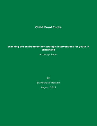 Child Fund India
Scanning the environment for strategic interventions for youth in
Jharkhand
A concept Paper
By
Sk Mosharaf Hossain
August, 2015
 