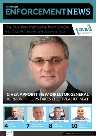 Winter 2015 Civil Enforcement Association 1
§
Enforcement
The quarterly magazine from CIVEA,
the Civil Enforcement Association
WINTER 2015
Look to
the future
Elastic search
creates
connections4
A level
playing field?
8
Council Tax debt – still
looking for answers
7 10
CIVEA appoint new Director General
Vernon Phillips takes the CIVEA hot seat
John Kruse – Bailiff Law Author Edward Ware – StepChange Paul Caddy – Phoenix Alan Golob – Call Credit
 
