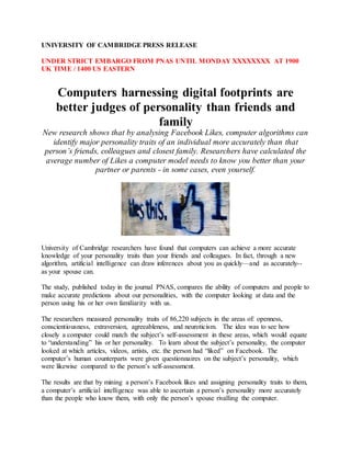 UNIVERSITY OF CAMBRIDGE PRESS RELEASE
UNDER STRICT EMBARGO FROM PNAS UNTIL MONDAY XXXXXXXX AT 1900
UK TIME / 1400 US EASTERN
Computers harnessing digital footprints are
better judges of personality than friends and
family
New research shows that by analysing Facebook Likes, computer algorithms can
identify major personality traits of an individual more accurately than that
person’s friends, colleagues and closest family. Researchers have calculated the
average number of Likes a computer model needs to know you better than your
partner or parents - in some cases, even yourself.
University of Cambridge researchers have found that computers can achieve a more accurate
knowledge of your personality traits than your friends and colleagues. In fact, through a new
algorithm, artificial intelligence can draw inferences about you as quickly—and as accurately--
as your spouse can.
The study, published today in the journal PNAS, compares the ability of computers and people to
make accurate predictions about our personalities, with the computer looking at data and the
person using his or her own familiarity with us.
The researchers measured personality traits of 86,220 subjects in the areas of: openness,
conscientiousness, extraversion, agreeableness, and neuroticism. The idea was to see how
closely a computer could match the subject’s self-assessment in these areas, which would equate
to “understanding” his or her personality. To learn about the subject’s personality, the computer
looked at which articles, videos, artists, etc. the person had “liked” on Facebook. The
computer’s human counterparts were given questionnaires on the subject’s personality, which
were likewise compared to the person’s self-assessment.
The results are that by mining a person’s Facebook likes and assigning personality traits to them,
a computer’s artificial intelligence was able to ascertain a person’s personality more accurately
than the people who know them, with only the person’s spouse rivalling the computer.
 