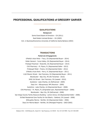  
 
PROFESSIONAL QUALIFICATIONS of GREGORY GARVER 
___________________________________ 
 
QUALIFICATIONS 
Background
Soma Grand Board of Directors – CA (2011)
Real Estate Licensed Broker – CA (2005)
B.S. in Business/Economics University of California Santa Barbara (2003)
___________________________________ 
 
TRANSACTIONS 
Partial List of Engagements 
O’Reilly’s Auto Parts - Tracy, CA (Represented Buyer - 2014) 
Dollar General - Yucca Valley, CA (Represented Buyer - 2014)
Prestige Preschool - Roseville, CA (Represented Buyer - 2014)
CVS Pharmacy - Ft. Myers, FL (Represented Seller - 2013)
Firebaugh Motel - Fresno, CA (Represented Seller - 2012)
O’Reilly’s Auto Parts - Perry, FL (Represented Buyer - 2011)
1162 Mission Street - San Francisco, CA (Represented Buyer - 2011)
Blockbuster - Bay City, MI (Re-Tenanted - 2010)
3450 3rd Street - San Francisco, CA (Leased - 2010)
AutoZone - Lake Charles, LA (Refinanced - 2009)
Days Inn - Albuquerque, NM (Receiver - 2009)
AutoZone - Lake Charles, LA (Represented Buyer - 2008)
CVS Pharmacy - Ft. Myers, FL (Originated Loan, Represented Buyer - 2008)
Blockbuster - Bay City, MI (Refinanced - 2008)
San Diego County Family Resource Building - Lemon Grove, CA (Represented Seller - 2008)
56 Bed Residential Care Facility for the Elderly - Oakland, CA (Leased - 2008)
Willoughby Marina - Norfolk, VA (Represented Seller - 2006)
Days Inn Marina Beach - Norfolk, VA (Managed Property - 2003-2005)
Brokers USA ∙ 1160 Mission St., Suite 812 ∙ San Francisco, CA 94103 ∙ Tel. 415 225 9894 ∙ Fax 415 520 6589 
 