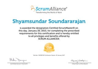 Shyamsundar Soundararajan
is awarded the designation Certified ScrumMaster® on
this day, January 20, 2015, for completing the prescribed
requirements for this certification and is hereby entitled
to all privileges and benefits offered by
SCRUM ALLIANCE®.
Member: 000385726 Certification Expires: 20 January 2017
Certified Scrum Trainer® Chairman of the Board
 