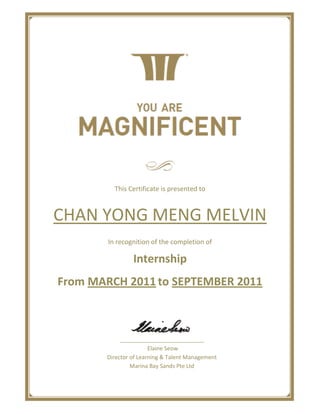 This Certificate is presented to
CHAN YONG MENG MELVIN
In recognition of the completion of
Internship
From MARCH 2011to SEPTEMBER 2011
___________________________
Elaine Seow
Director of Learning & Talent Management
Marina Bay Sands Pte Ltd
 
