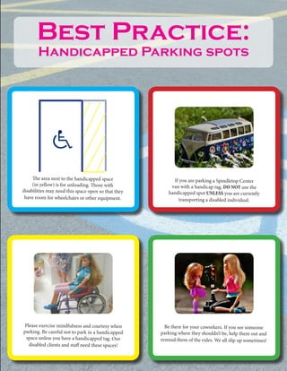 The area next to the handicapped space
(in yellow) is for unloading. Those with
disabilities may need this space open so that they
have room for wheelchairs or other equipment.
If you are parking a Spindletop Center
van with a handicap tag, DO NOT use the
handicapped spot UNLESS you are currently
transporting a disabled individual.
Please exercise mindfulness and courtesy when
parking. Be careful not to park in a handicapped
space unless you have a handicapped tag. Our
disabled clients and staff need these spaces!
Be there for your coworkers. If you see someone
parking where they shouldn’t be, help them out and
remind them of the rules. We all slip up sometimes!
Best Practice:
Handicapped Parking spots
 