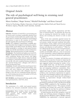 Aust. J. Rural Health (2005) 13, 149–155
Blackwell Science, LtdOxford, UKAJRAustralian Journal of Rural Health1038-52822005 National Rural Health Alliance Inc.June
2005133149155Original ArticlePSYCHOLOGICAL WELL-BEING AND RETENTION OF GPSM. GARDINER
Et al.
Correspondence: Maria Gardiner, School of Psychology,
Flinders University of South Australia, Bedford Park,
South Australia, 5042, Australia. Email: maria.
gardiner@ﬂinders.edu.au
Accepted for publication November 2004.
Original Article
The role of psychological well-being in retaining rural
general practitioners
Maria Gardiner,1
Roger Sexton,2
Mitchell Durbridge1
and Kiara Garrard2
1
School of Psychology, Flinders University of South Australia, Bedford Park and 2
Rural Doctors
Workforce Agency, Wayville, South Australia, Australia
Abstract
Objective: Retention of rural GPs is an increasing area
of concern and is receiving considerable attention from
the government, medical authorities and the media. This
study aimed to examine the potential for psychological
interventions to assist in the retention of rural GPs
through targeting their psychological well-being.
Design: GPs completed a questionnaire, including ques-
tions about their level of support in rural practice, psycho-
logical health (work-related morale and distress, distress
related speciﬁcally to working in rural general practice,
quality of work life) and intentions to leave rural practice.
Setting: Rural general practices in South Australia.
Participants: One hundred and eighty-seven rural GPs.
Results: Results indicated that rural GPs who were seri-
ously considering leaving rural practice had higher
work-related distress, higher distress related speciﬁcally
to working in a rural general practice and lower quality
of work life. GPs who considered leaving rural practice
also reported having fewer colleagues with whom to
discuss professional issues.
Conclusion: Results indicated that psychological inter-
ventions (such as cognitive behavioural training), assis-
tance with stress reduction and coping mechanisms
(such as more interaction with colleagues) may be of
beneﬁt to GPs who are considering leaving rural prac-
tice. Such training may increase the number of GPs who
ultimately stay in rural practice.
KEY WORDS: psychological well-being, quality of life,
rural general practice, rural GPs, stress.
Introduction
The maintenance of a viable rural general practice
workforce has attracted considerable attention from
government, media, medical organisations and Divi-
sions of General Practice.1
In particular, the focus has
been on retaining the relatively low number of rural
doctors and recruiting new doctors to work in rural
areas.2
Some of the more commonly reported reasons for
work dissatisfaction and/or rural GPs leaving rural gen-
eral practice include increased workload and profes-
sional isolation, family conﬂicts and increasing demand
from a changing rural health care system (e.g. hospital
closures and reduction in staff numbers).3–6
Other fac-
tors inﬂuencing the decision to leave rural general prac-
tice include inadequate leave from work, a lack of
suitable and affordable child care, a lack of anonymity
in rural communities, reduced employment opportuni-
ties for spouses and reduced educational opportunities
for children.1,7–9
To date, the majority of strategies and initiatives to
improve retention rates have focused on improving the
environment in which doctors work. Some of the strat-
egies suggested include increasing the number of loc-
ums available (both long- and short-term), providing
speciﬁc skills training (e.g. trauma management train-
ing) and instigating multidoctor communities. How-
ever, given their limited success and their inability to
address such issues as choice of schooling and family
problems, some rural doctor organisations are apprais-
ing the role of psychological support in the retention of
rural GPs (recent research shows that GP well-being is
amenable to improvement through evidence-based
approaches).10
An example of one such program that directly targets
psychological well-being of GPs is the Physicians Health
Program (PHP) conducted by The Foundation of the
Pennsylvania Medical Society.11
This program includes
counselling and training and asserts that ‘physicians
have to change the way they live and learn to balance
their personal needs with those of their patients’.
In South Australia, the Dr DOC program, a rural GP
health and well-being program instigated in 2000 by
the Rural Doctors Workforce Agency (RDWA, formerly
SARRMSA), has implemented a statewide approach
 