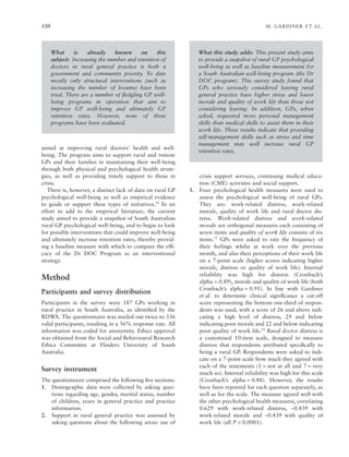 150 M. GARDINER ET AL.
aimed at improving rural doctors’ health and well-
being. The program aims to support rural and remote
GPs and their families in maintaining their well-being
through both physical and psychological health strate-
gies, as well as providing timely support to those in
crisis.
There is, however, a distinct lack of data on rural GP
psychological well-being as well as empirical evidence
to guide or support these types of initiatives.12
In an
effort to add to the empirical literature, the current
study aimed to provide a snapshot of South Australian
rural GP psychological well-being, and to begin to look
for possible interventions that could improve well-being
and ultimately increase retention rates, thereby provid-
ing a baseline measure with which to compare the efﬁ-
cacy of the Dr DOC Program as an interventional
strategy.
Method
Participants and survey distribution
Participants in the survey were 187 GPs working in
rural practice in South Australia, as identiﬁed by the
RDWA. The questionnaire was mailed out twice to 336
valid participants, resulting in a 56% response rate. All
information was coded for anonymity. Ethics approval
was obtained from the Social and Behavioural Research
Ethics Committee at Flinders University of South
Australia.
Survey instrument
The questionnaire comprised the following ﬁve sections:
1. Demographic data were collected by asking ques-
tions regarding age, gender, marital status, number
of children, years in general practice and practice
information.
2. Support in rural general practice was assessed by
asking questions about the following areas: use of
crisis support services, continuing medical educa-
tion (CME) activities and social support.
3. Four psychological health measures were used to
assess the psychological well-being of rural GPs.
They are: work-related distress, work-related
morale, quality of work life and rural doctor dis-
tress. Work-related distress and work-related
morale are orthogonal measures each consisting of
seven items and quality of work life consists of six
items.13
GPs were asked to rate the frequency of
their feelings whilst at work over the previous
month, and also their perceptions of their work life
on a 7-point scale (higher scores indicating higher
morale, distress or quality of work life). Internal
reliability was high for distress (Cronbach’s
alpha = 0.89), morale and quality of work life (both
Cronbach’s alpha = 0.91). In line with Gardiner
et al. to determine clinical signiﬁcance a cut-off
score representing the bottom one-third of respon-
dents was used, with a score of 26 and above indi-
cating a high level of distress, 29 and below
indicating poor morale and 22 and below indicating
poor quality of work life.10
Rural doctor distress is
a customised 10-item scale, designed to measure
distress that respondents attributed speciﬁcally to
being a rural GP. Respondents were asked to indi-
cate on a 7-point scale how much they agreed with
each of the statements (1 = not at all and 7 = very
much so). Internal reliability was high for this scale
(Cronbach’s alpha = 0.88). However, the results
have been reported for each question separately, as
well as for the scale. The measure agreed well with
the other psychological health measures, correlating
0.629 with work-related distress, -0.439 with
work-related morale and -0.439 with quality of
work life (all P > 0.0001).
What is already known on this
subject: Increasing the number and retention of
doctors in rural general practice is both a
government and community priority. To date
mostly only structural interventions (such as
increasing the number of locums) have been
tried. There are a number of ﬂedgling GP well-
being programs in operation that aim to
improve GP well-being and ultimately GP
retention rates. However, none of these
programs have been evaluated.
What this study adds: This present study aims
to provide a snapshot of rural GP psychological
well-being as well as baseline measurement for
a South Australian well-being program (the Dr
DOC program). This survey study found that
GPs who seriously considered leaving rural
general practice have higher stress and lower
morale and quality of work life than those not
considering leaving. In addition, GPs, when
asked, requested more personal management
skills than medical skills to assist them in their
work life. These results indicate that providing
self-management skills such as stress and time
management may well increase rural GP
retention rates.
 