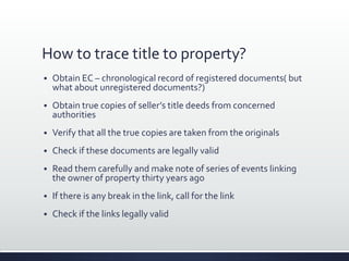 How to trace title to property?
 Obtain EC – chronological record of registered documents( but
what about unregistered documents?)
 Obtain true copies of seller’s title deeds from concerned
authorities
 Verify that all the true copies are taken from the originals
 Check if these documents are legally valid
 Read them carefully and make note of series of events linking
the owner of property thirty years ago
 If there is any break in the link, call for the link
 Check if the links legally valid
 