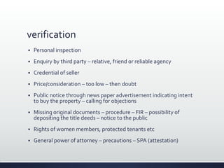verification
 Personal inspection
 Enquiry by third party – relative, friend or reliable agency
 Credential of seller
 Price/consideration – too low – then doubt
 Public notice through news paper advertisement indicating intent
to buy the property – calling for objections
 Missing original documents – procedure – FIR – possibility of
depositing the title deeds – notice to the public
 Rights of women members, protected tenants etc
 General power of attorney – precautions – SPA (attestation)
 