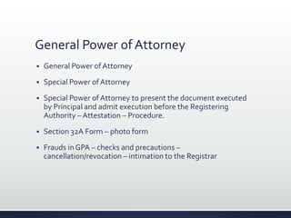 General Power of Attorney
 General Power ofAttorney
 Special Power ofAttorney
 Special Power ofAttorney to present the document executed
by Principal and admit execution before the Registering
Authority – Attestation – Procedure.
 Section 32A Form – photo form
 Frauds in GPA – checks and precautions –
cancellation/revocation – intimation to the Registrar
 