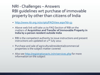 NRI - Challenges – Answers
RBI guidelines wrt purchase of immovable
property by other than citizens of India
 http://www.rbi.org.in/scripts/FAQView.aspx?Id=33
 Above web link will take us to FAQ Section of RBI on the
matters of Acquisition andTransfer of Immovable Property in
India by a person resident outside India
 RBI is the competent authority to issue instructions and present
instructions are updated on 2nd July 2012
 Purchase and sale of agricultural/residential/commercial
properties is the subject matter covered
 Also see http://registrationacts.in/nriservices.php for more
information on the subject
 