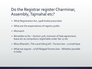 Do the Registrar register Charminar,
Assembly,Tajmahal etc?
 What RegistrationAct, 1908 (India) prescribes
 What are the expectations of registry public
 Mismatch
 Remedies so far – Section 32A; inclusion of Sale agreement,
lease etc as compulsory registrable under Sec 17 etc
 Bhoo Bharathi ;The Land titling bill –Torrens law – a small dose
 What we require – a full fledgedTorrens law –Whether possible
in India
 