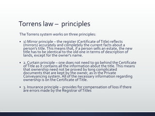 Torrens law – principles
TheTorrens system works on three principles:
 1) Mirror principle – the register (Certificate ofTitle) reflects
(mirrors) accurately and completely the current facts about a
person's title.This means that, if a person sells an estate, the new
title has to be identical to the old one in terms of description of
lands, except for the owner's name.
 2. Curtain principle – one does not need to go behind the Certificate
ofTitle as it contains all the information about the title.This means
that ownership need not be proved by long complicated
documents that are kept by the owner, as in the Private
Conveyancing system. All of the necessary information regarding
ownership is on the Certificate ofTitle.
 3. Insurance principle – provides for compensation of loss if there
are errors made by the Registrar ofTitles
 
