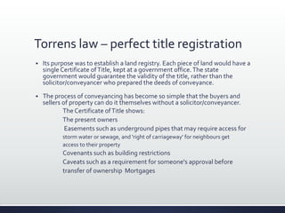 Torrens law – perfect title registration
 Its purpose was to establish a land registry. Each piece of land would have a
single Certificate ofTitle, kept at a government office.The state
government would guarantee the validity of the title, rather than the
solicitor/conveyancer who prepared the deeds of conveyance.
 The process of conveyancing has become so simple that the buyers and
sellers of property can do it themselves without a solicitor/conveyancer.
The Certificate ofTitle shows:
The present owners
Easements such as underground pipes that may require access for
storm water or sewage, and 'right of carriageway' for neighbours get
access to their property
Covenants such as building restrictions
Caveats such as a requirement for someone's approval before
transfer of ownership Mortgages
 
