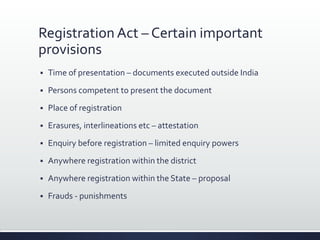 Registration Act – Certain important
provisions
 Time of presentation – documents executed outside India
 Persons competent to present the document
 Place of registration
 Erasures, interlineations etc – attestation
 Enquiry before registration – limited enquiry powers
 Anywhere registration within the district
 Anywhere registration within the State – proposal
 Frauds - punishments
 