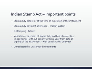 Indian Stamp Act – important points
 Stamp duty before or at the time of execution of the instrument
 Stamp duty payment after 2002 – challan system
 E-stamping – future
 Validation – payment of stamp duty on the instruments –
impounding – without penalty within a year from date of
signing of the instrument – with penalty after one year
 Unregistered vs unstamped instruments
 