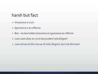 harsh but fact
 Innocence is a sin
 Ignorance is an offence
 But - no law holds innocence or ignorance an offence
 Law casts duty on us to be prudent and diligent
 Law comes to the rescue of only diligent, but not dormant
 