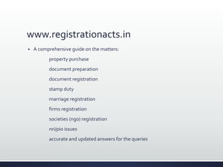 www.registrationacts.in
 A comprehensive guide on the matters:
property purchase
document preparation
document registration
stamp duty
marriage registration
firms registration
societies (ngo) registration
nri/pio issues
accurate and updated answers for the queries
 