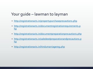 Your guide – lawman to layman
 http://registrationacts.in/propertypurchaseprecautions.php
 http://registrationacts.in/documentregistrationrequirements.p
hp
 http://registrationacts.in/documentpreparationprecautions.php
 http://registrationacts.in/saledeedpreparationandprecautions.p
hp
 http://registrationacts.in/hindumarriagereg.php
 