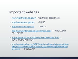 Important websites
 www.registration.ap.gov.in – registration department
 http://www.ghmc.gov.in/ - GHMC
 http://www.hmda.gov.in/ - HMDA
 http://www.hyderabad.ap.gov.in/index.aspx --HYDERABAD
COLLECTOR
 http://apland.ap.nic.in/cclaweb/revenue%20acts.htm --
REVENUE DEPARTMENT
 http://apstatepolice.org/APPW/jsp/homePage.do;jsessionid=0A
7BF3AF181262E8A650B2A2E1E0A323?method=getHomePage
Elements -- POLICE,AP
 