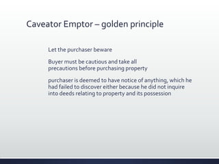 Caveator Emptor – golden principle
Let the purchaser beware
Buyer must be cautious and take all
precautions before purchasing property
purchaser is deemed to have notice of anything, which he
had failed to discover either because he did not inquire
into deeds relating to property and its possession
 