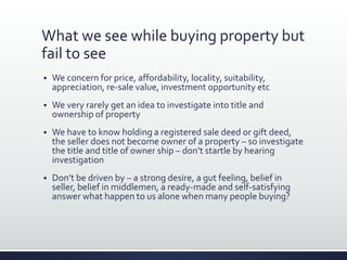 What we see while buying property but
fail to see
 We concern for price, affordability, locality, suitability,
appreciation, re-sale value, investment opportunity etc
 We very rarely get an idea to investigate into title and
ownership of property
 We have to know holding a registered sale deed or gift deed,
the seller does not become owner of a property – so investigate
the title and title of owner ship – don’t startle by hearing
investigation
 Don’t be driven by – a strong desire, a gut feeling, belief in
seller, belief in middlemen, a ready-made and self-satisfying
answer what happen to us alone when many people buying?
 