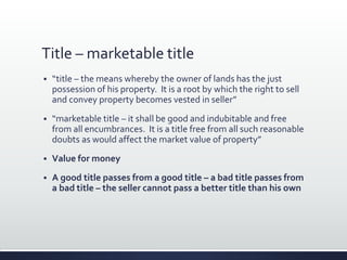 Title – marketable title
 “title – the means whereby the owner of lands has the just
possession of his property. It is a root by which the right to sell
and convey property becomes vested in seller”
 “marketable title – it shall be good and indubitable and free
from all encumbrances. It is a title free from all such reasonable
doubts as would affect the market value of property”
 Value for money
 A good title passes from a good title – a bad title passes from
a bad title – the seller cannot pass a better title than his own
 