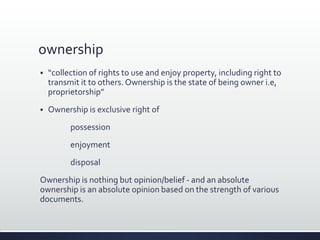 ownership
 “collection of rights to use and enjoy property, including right to
transmit it to others. Ownership is the state of being owner i.e,
proprietorship”
 Ownership is exclusive right of
possession
enjoyment
disposal
Ownership is nothing but opinion/belief - and an absolute
ownership is an absolute opinion based on the strength of various
documents.
 