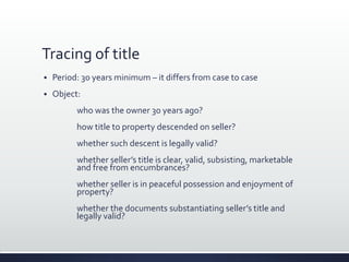 Tracing of title
 Period: 30 years minimum – it differs from case to case
 Object:
who was the owner 30 years ago?
how title to property descended on seller?
whether such descent is legally valid?
whether seller’s title is clear, valid, subsisting, marketable
and free from encumbrances?
whether seller is in peaceful possession and enjoyment of
property?
whether the documents substantiating seller’s title and
legally valid?
 