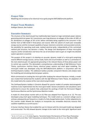 Project Title
Modelling and simulation of an electrical micro-grid using the MATLAB/Simulink platform
Project Team Members
Aodhgan Gleeson, Ben Hudson
Executive Summary
The structure of the electrical grid has traditionally been based on large centralised power stations
generating electrical power for; transmission over long distances at voltages of the order of 100's of
kV, distribution at voltages of 10's of kV, before ultimately being supplied to the consumer in the
familiar form of 400 V/230 V three-phase and neutral. With the advent of small-scale renewable
energy sources and the increased capability of power electronic converters and associated controls,
the possibility for operating small-scale, isolated electrical grids, independently of this centralised
national grid structure, has become a reality. The design and development of these micro-grids
requires careful consideration and hence the use of simulation tools to gain an insight into detailed
system operation is essential.
The purpose of this project is to develop an accurate, dynamic model of a micro-grid comprising
several different energy sources, various loads, faults and circuit breakers as well as a connection to
the main electrical grid. An appropriate grounding in the relevant theory of three-phase power and
its control was essential. This demanded a comprehensive understanding of dq0 Reference Frame
Theory, synchronous machine theory, electrical power systems and small signal modelling. The
micro-grid model was developed using the MATLAB/Simulink platform in conjunction with the
SimPowerSystems toolbox. This additional toolbox provides component libraries and analysis tools
for modelling and simulating electrical power systems.
Work commenced on creating the micro-grid after studying the relevant literature. Initially, a model
was created that familiarised the students with the dq0 Reference Frame Theory. An adaptation of
this model led to the creation of the main electrical grid model.
The SimPowerSystems toolbox in Simulink allowed for precise models of complex electromagnetic
machines to be implemented into the micro-grid model. Several simulations and calculations were
performed to ensure the students fully understood the workings of both the Permanent Magnet
Synchronous Machine and the Synchronous Machine models.
A model of a three-phase inverter with an LCL filter was adopted from Figueres et al. [1]. This was
developed using small signal modelling techniques. This model acted as a constant voltage source
and was subsequently put forward as a model of a fully charged battery bank. Further adaptations to
this inverter model allowed the students to incorporate any renewable electricity resource that
could be modelled as a current source. 1
A Human Interface Device that enabled the user to interact with the micro-grid model was designed
and constructed. The HID allowed dynamic changes to be made to the micro-grid. Significant work
1
G. G. J. S. F. G.-E. a. J. C. R. Emilio Figueres, “Sensitivity Study of the Dynamics of Three-Phase Photovoltaic
Inverters with an LCL Filter,” IEEE Transactions on Industrial Electronics, vol. 56, no. 3, p. 706, March 2009.
 