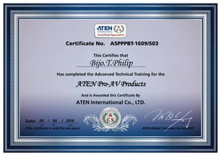 Certificate No. ASPPPBT-1609/S03
This Certifies that
_________________________________
Has completed the Advanced Technical Training for the
ATEN Pro-AV Products
And is Awarded this Certificate By
ATEN International Co., LTD.
Date: _____/______/_______ ______________________________
(This certificate is valid for one year.) ATEN Global Customer Service AVP
Bijo.T.Philip
09 04 2016
mm dd yyyy
 