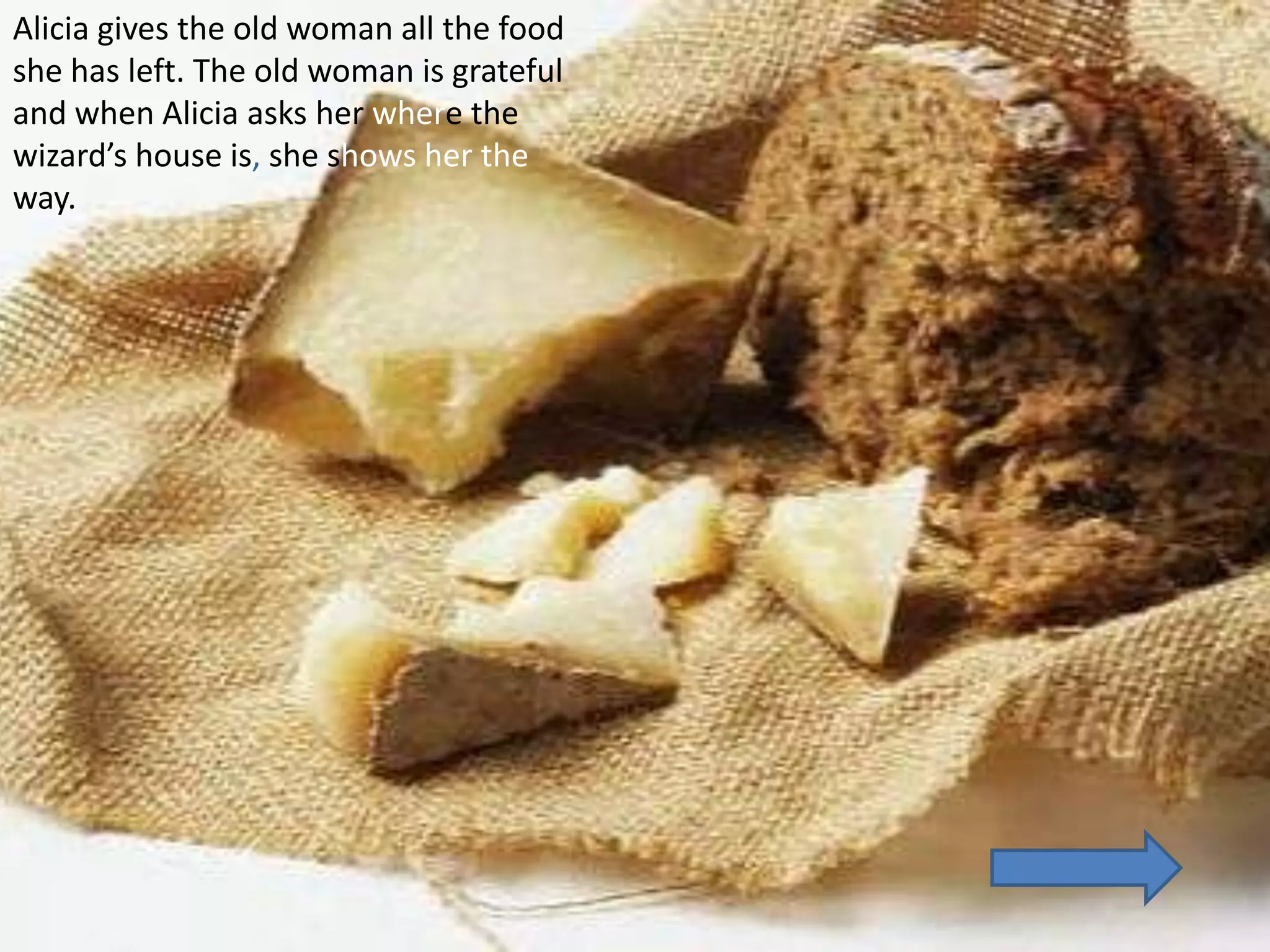 Alicia gives the old woman all the food
she has left. The old woman is grateful
and when Alicia asks her where the
wizard’s house is, she shows her the
way.
 