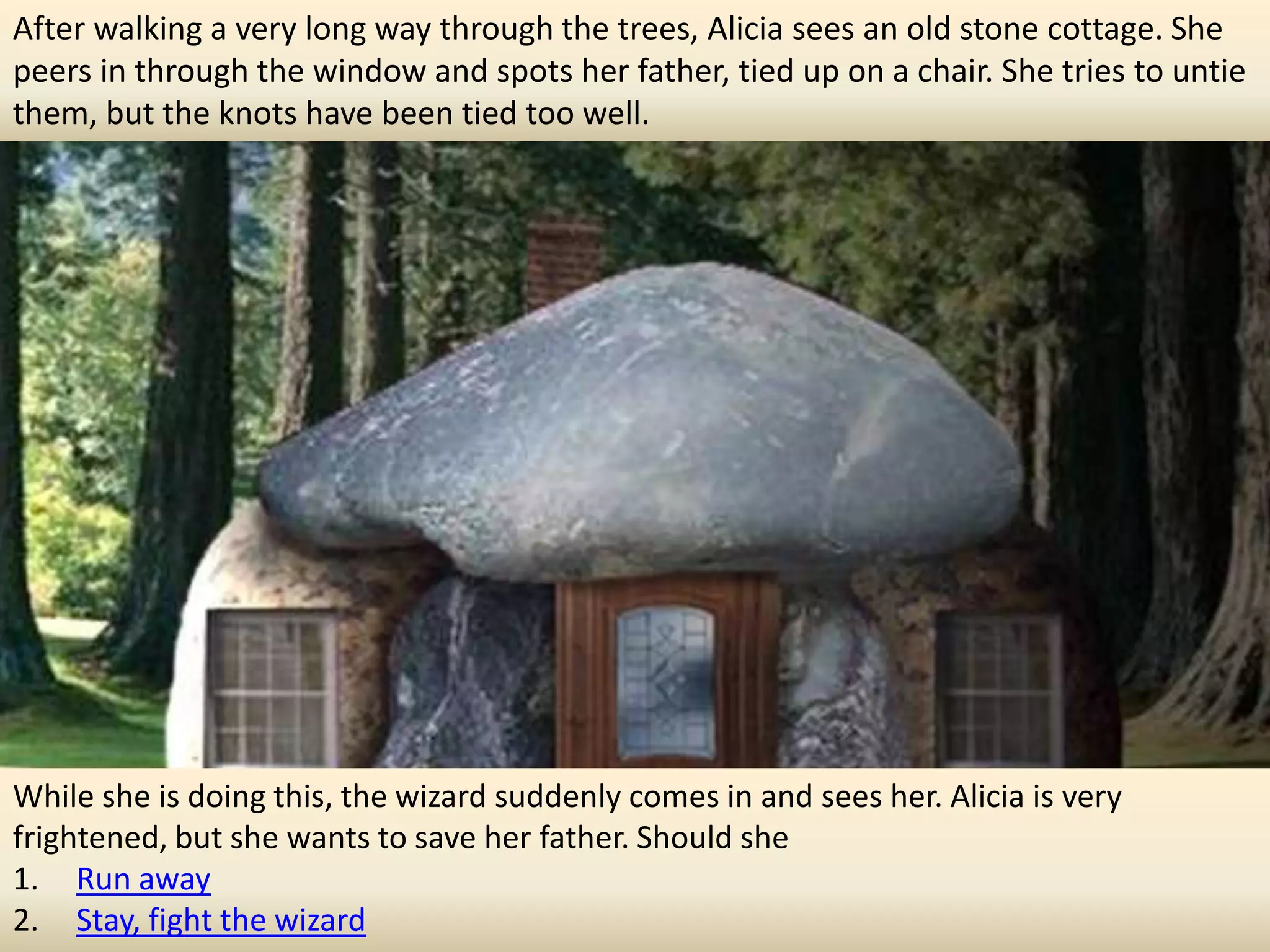 After walking a very long way through the trees, Alicia sees an old stone cottage. She
peers in through the window and spots her father, tied up on a chair. She tries to untie
them, but the knots have been tied too well.




While she is doing this, the wizard suddenly comes in and sees her. Alicia is very
frightened, but she wants to save her father. Should she
1. Run away
2. Stay, fight the wizard
 