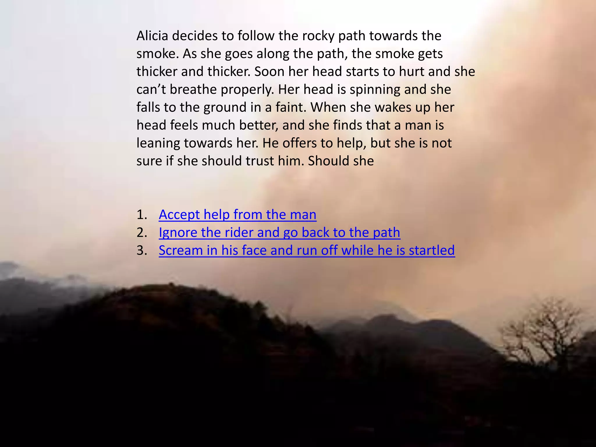 Alicia decides to follow the rocky path towards the
smoke. As she goes along the path, the smoke gets
thicker and thicker. Soon her head starts to hurt and she
can’t breathe properly. Her head is spinning and she
falls to the ground in a faint. When she wakes up her
head feels much better, and she finds that a man is
leaning towards her. He offers to help, but she is not
sure if she should trust him. Should she


1. Accept help from the man
2. Ignore the rider and go back to the path
3. Scream in his face and run off while he is startled
 