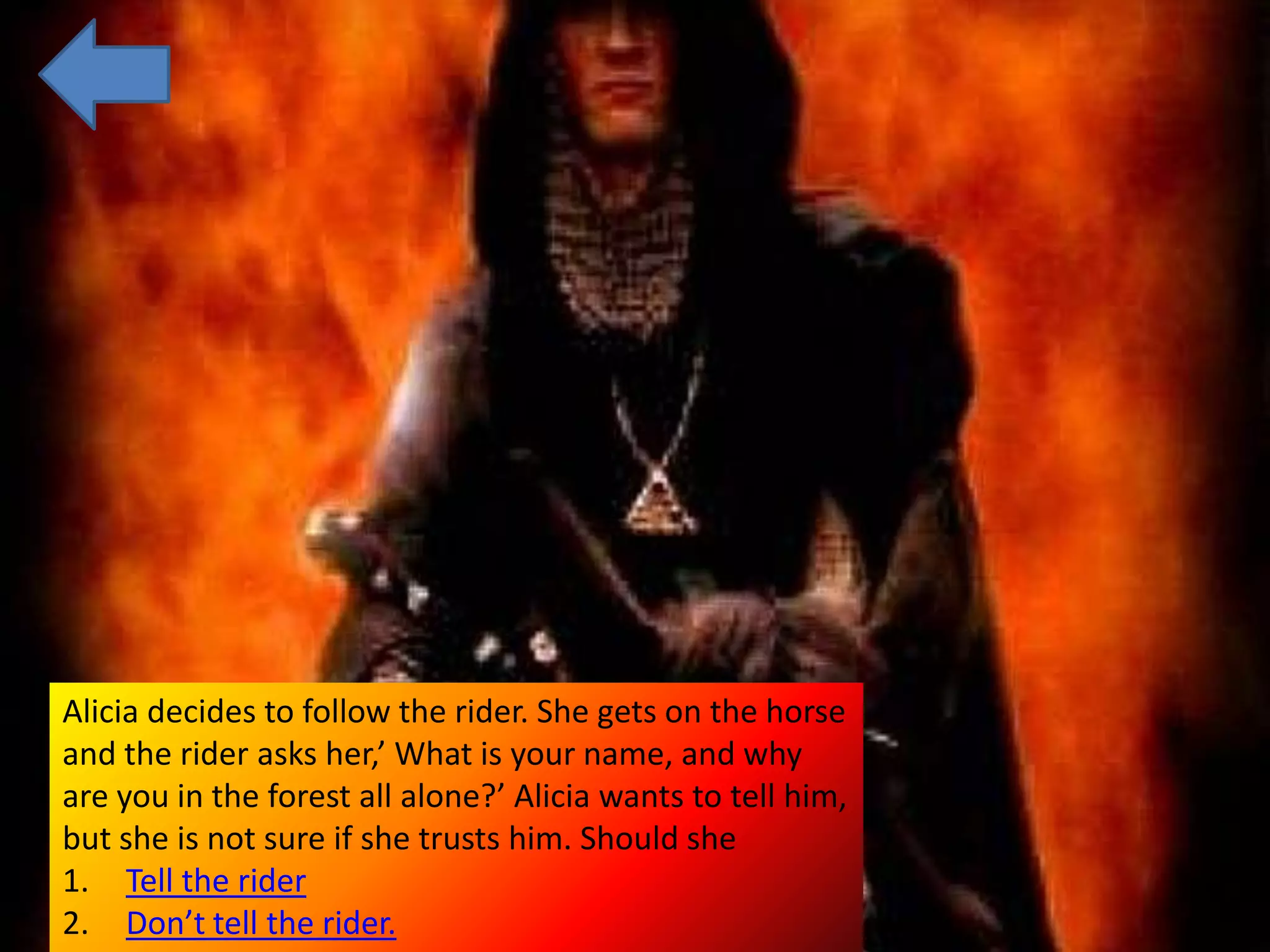 Alicia decides to follow the rider. She gets on the horse
and the rider asks her,’ What is your name, and why
are you in the forest all alone?’ Alicia wants to tell him,
but she is not sure if she trusts him. Should she
1. Tell the rider
2. Don’t tell the rider.
 