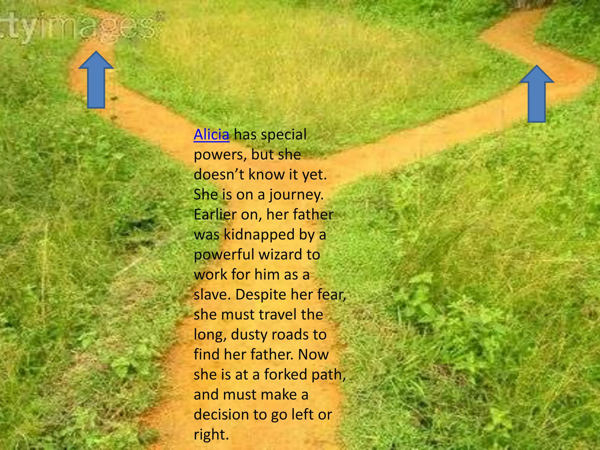 Alicia has special
powers, but she
doesn’t know it yet.
She is on a journey.
Earlier on, her father
was kidnapped by a
powerful wizard to
work for him as a
slave. Despite her fear,
she must travel the
long, dusty roads to
find her father. Now
she is at a forked path,
and must make a
decision to go left or
right.
 