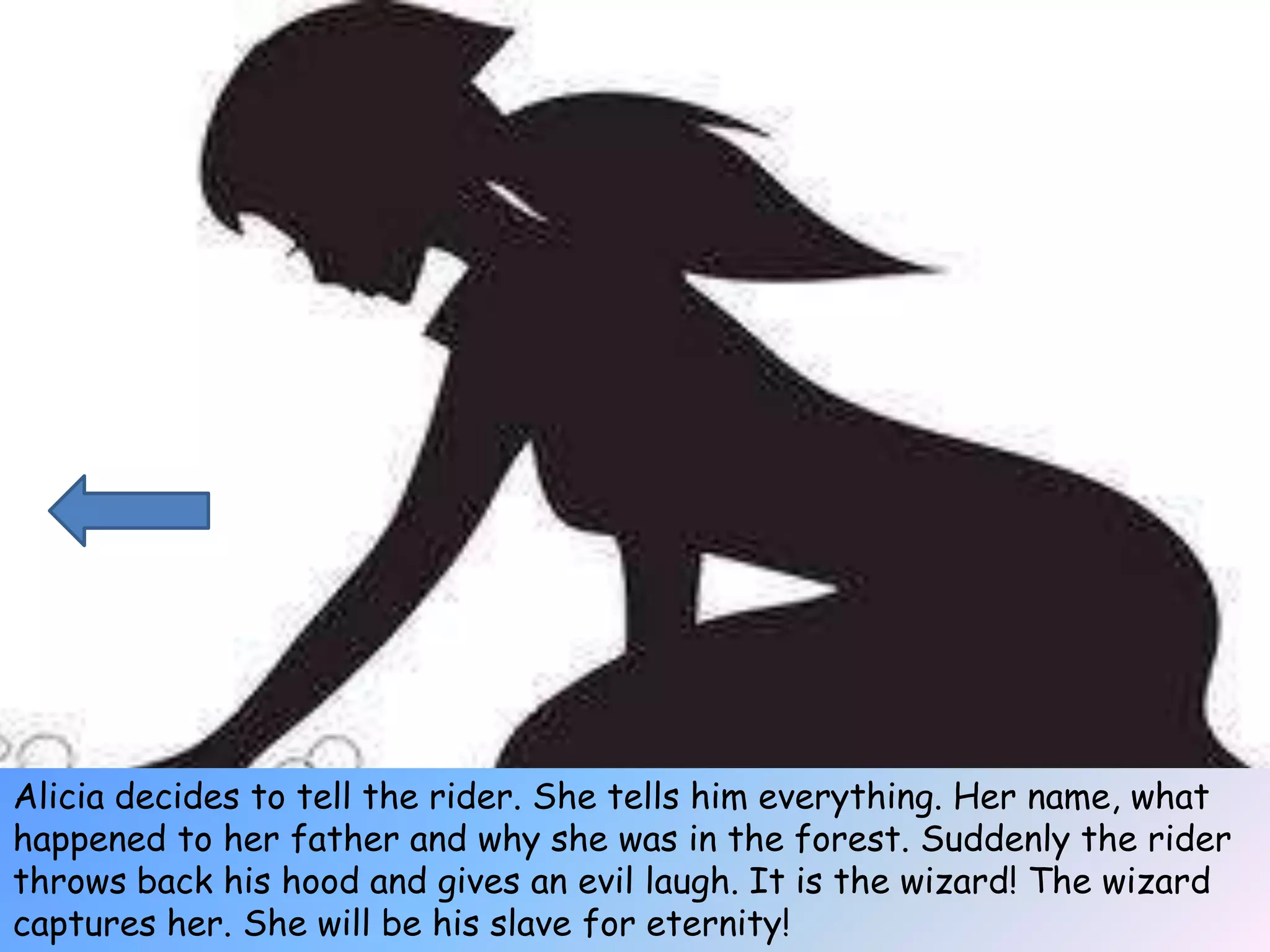 Alicia decides to tell the rider. She tells him everything. Her name, what
happened to her father and why she was in the forest. Suddenly the rider
throws back his hood and gives an evil laugh. It is the wizard! The wizard
captures her. She will be his slave for eternity!
 