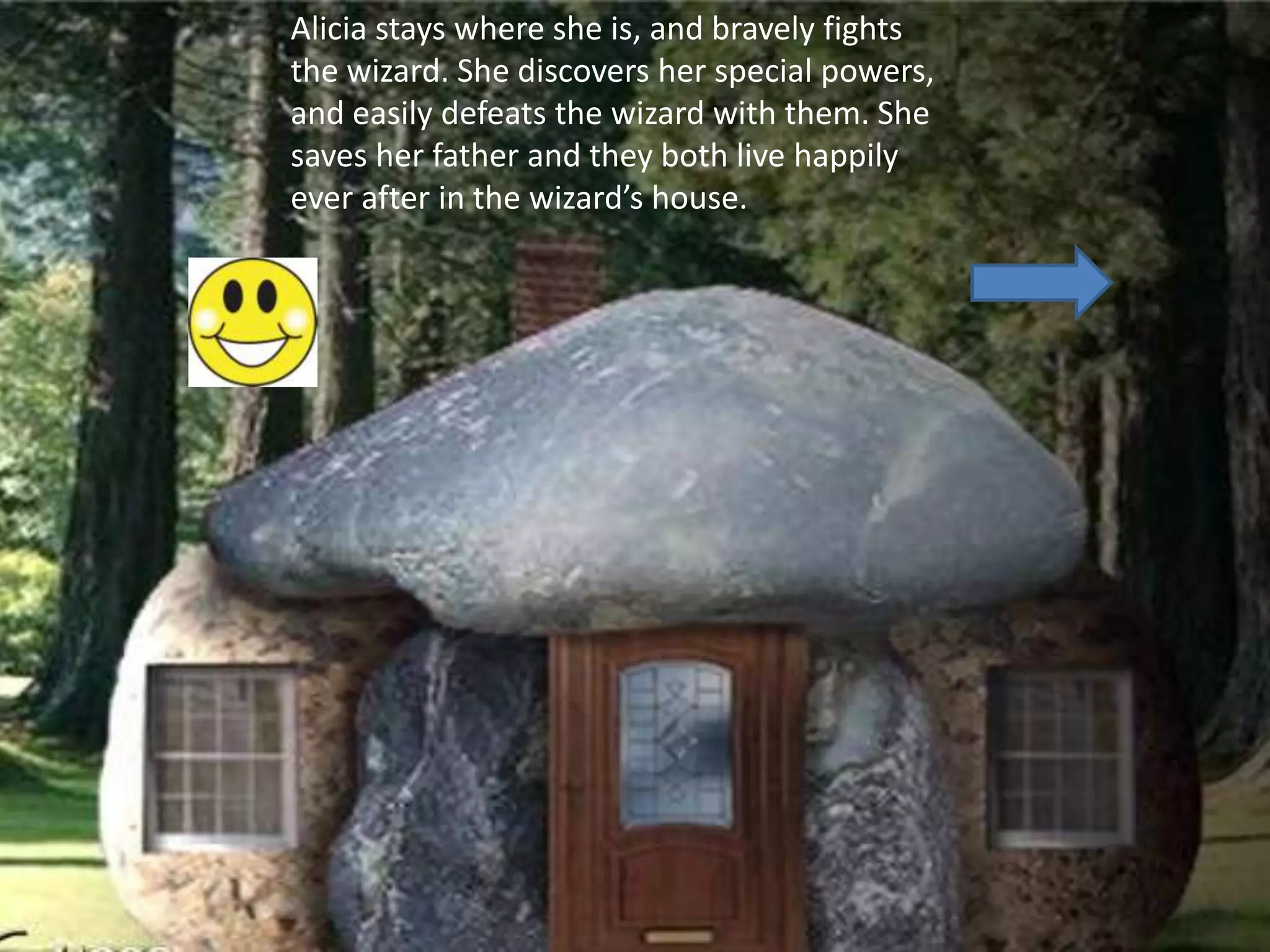 Alicia stays where she is, and bravely fights
the wizard. She discovers her special powers,
and easily defeats the wizard with them. She
saves her father and they both live happily
ever after in the wizard’s house.
 