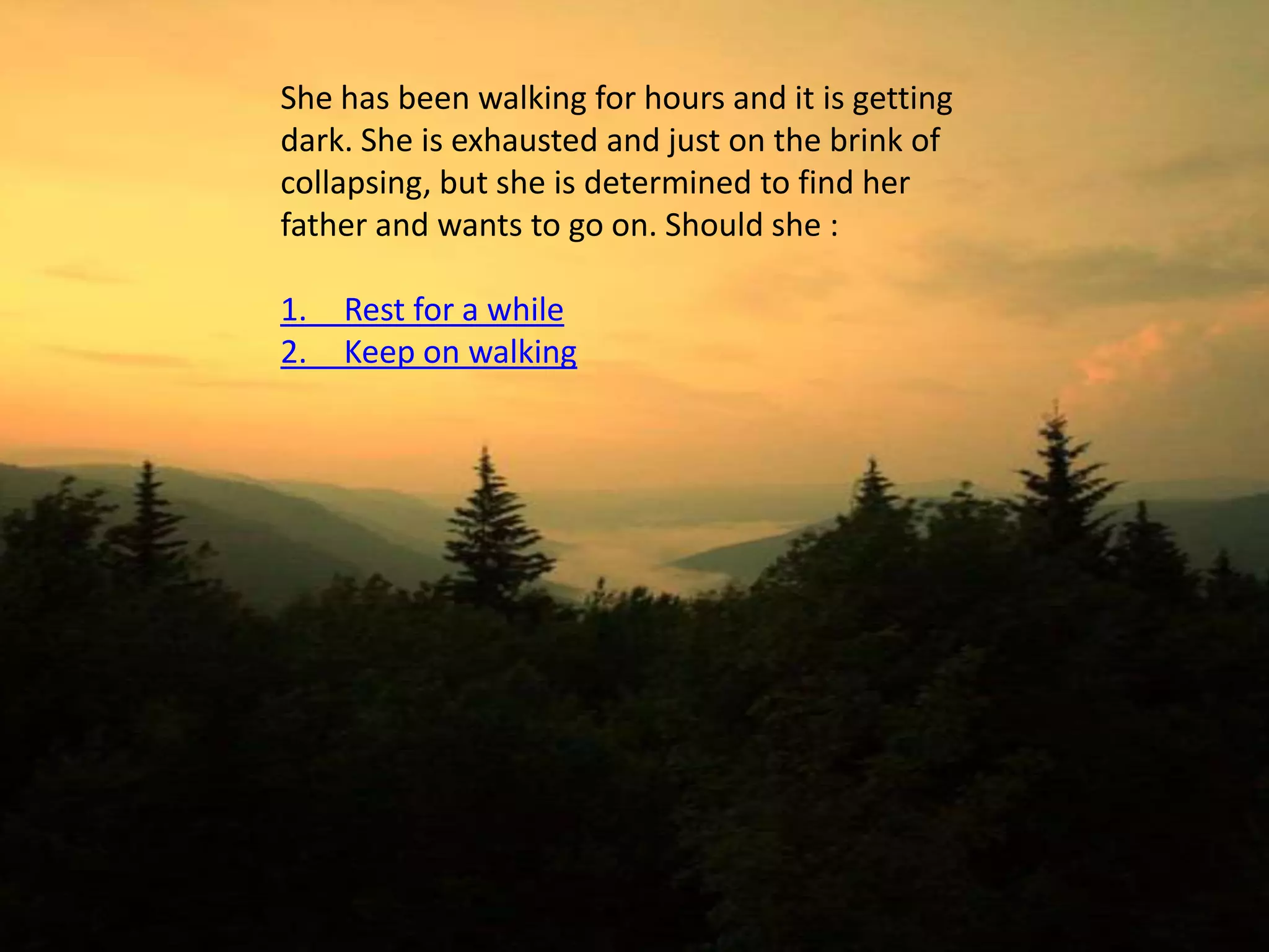 She has been walking for hours and it is getting
dark. She is exhausted and just on the brink of
collapsing, but she is determined to find her
father and wants to go on. Should she :

1.   Rest for a while
2.   Keep on walking
 