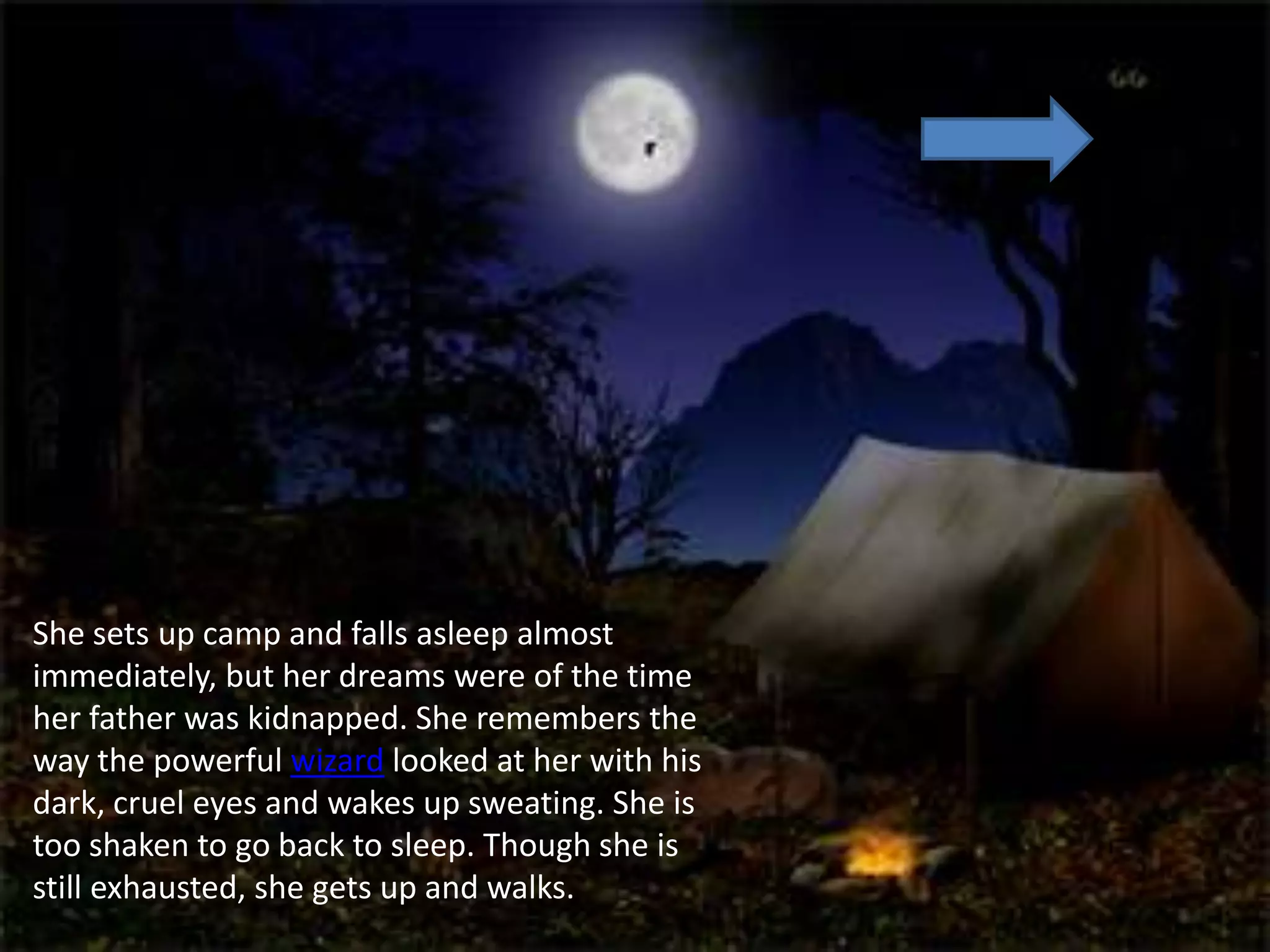 She sets up camp and falls asleep almost
immediately, but her dreams were of the time
her father was kidnapped. She remembers the
way the powerful wizard looked at her with his
dark, cruel eyes and wakes up sweating. She is
too shaken to go back to sleep. Though she is
still exhausted, she gets up and walks.
 