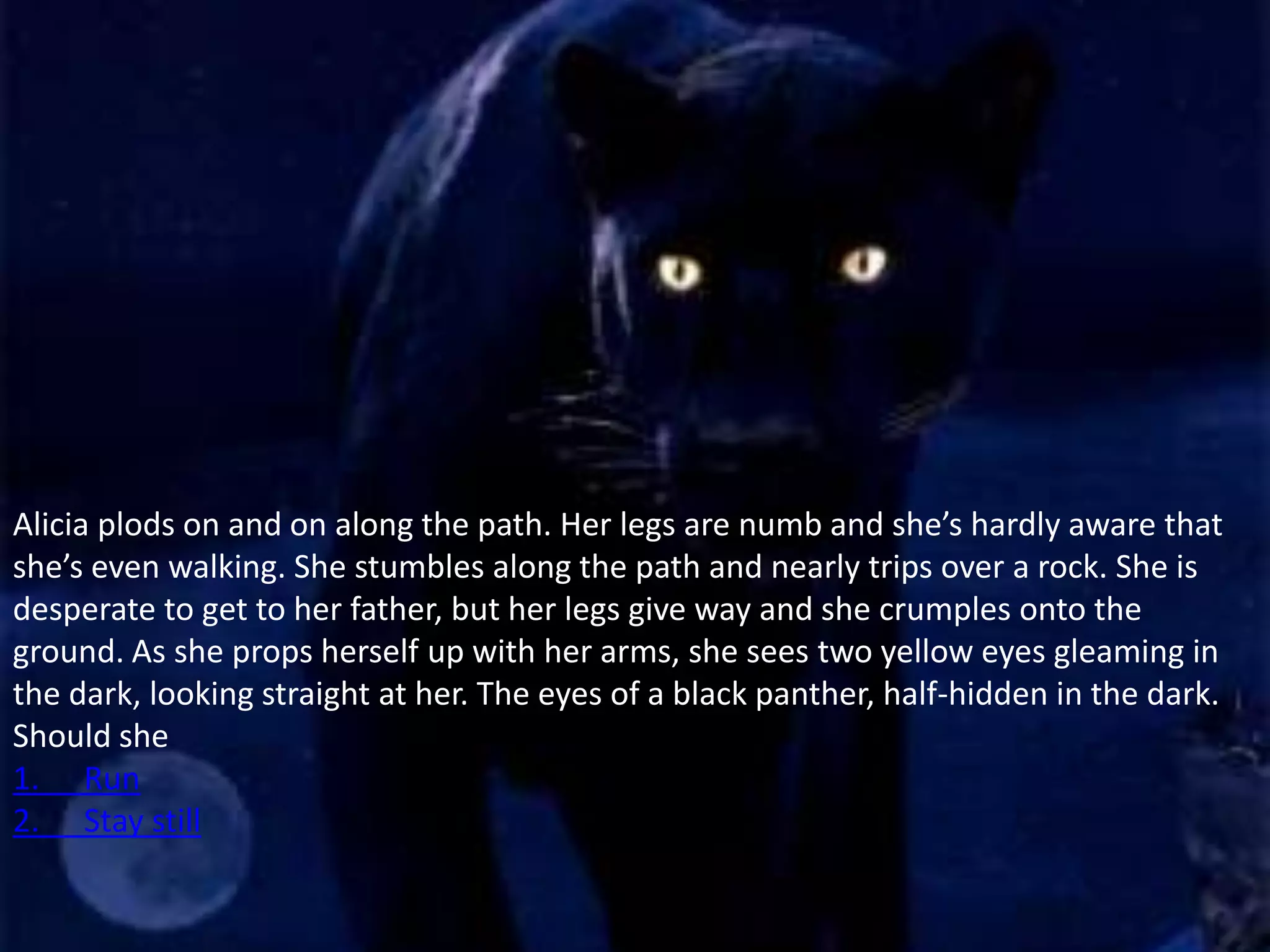 Alicia plods on and on along the path. Her legs are numb and she’s hardly aware that
she’s even walking. She stumbles along the path and nearly trips over a rock. She is
desperate to get to her father, but her legs give way and she crumples onto the
ground. As she props herself up with her arms, she sees two yellow eyes gleaming in
the dark, looking straight at her. The eyes of a black panther, half-hidden in the dark.
Should she
1. Run
2. Stay still
 