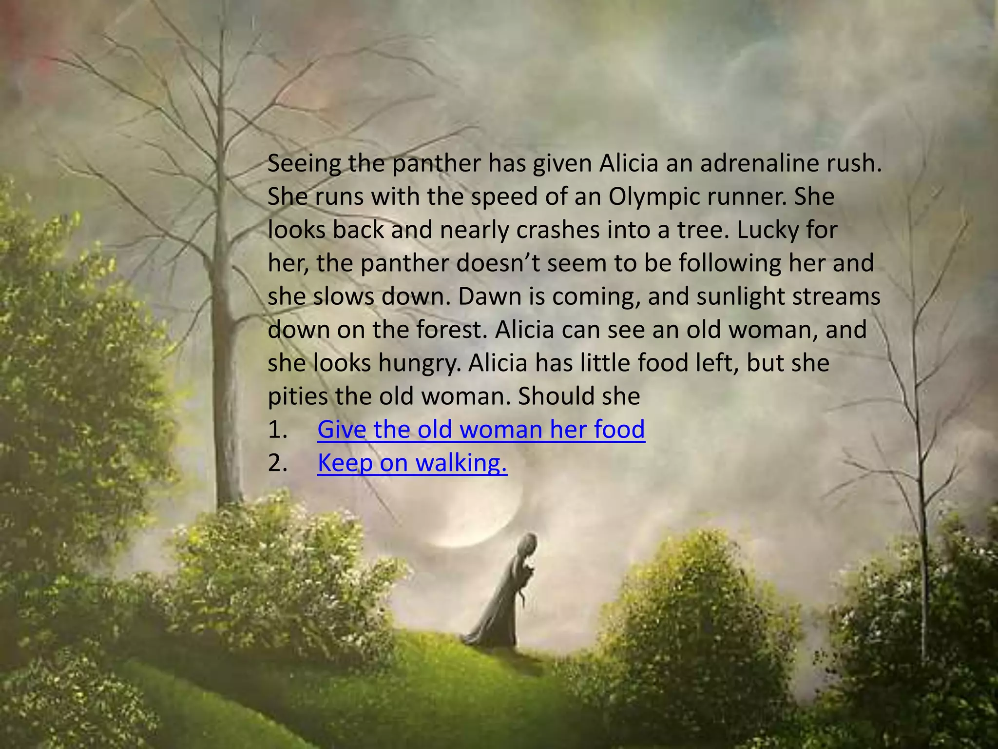 Seeing the panther has given Alicia an adrenaline rush.
She runs with the speed of an Olympic runner. She
looks back and nearly crashes into a tree. Lucky for
her, the panther doesn’t seem to be following her and
she slows down. Dawn is coming, and sunlight streams
down on the forest. Alicia can see an old woman, and
she looks hungry. Alicia has little food left, but she
pities the old woman. Should she
1. Give the old woman her food
2. Keep on walking.
 