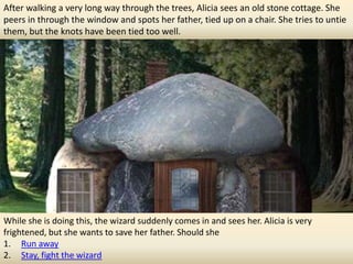 After walking a very long way through the trees, Alicia sees an old stone cottage. She
peers in through the window and spots her father, tied up on a chair. She tries to untie
them, but the knots have been tied too well.




While she is doing this, the wizard suddenly comes in and sees her. Alicia is very
frightened, but she wants to save her father. Should she
1. Run away
2. Stay, fight the wizard
 
