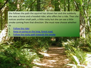 She follows the path the squirrel has shown her and she suddenly
she sees a horse and a hooded rider, who offers her a ride. Then she
notices another small path, a little rocky but she can see a little
smoke coming from that direction. She must now choose whether
to
1. Follow the rider
2. Keep on going on the long, forest road.
3. Follow the rocky path towards the smoke
 