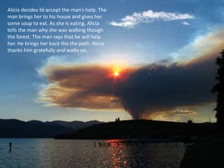 Alicia decides to accept the man’s help. The
man brings her to his house and gives her
some soup to eat. As she is eating, Alicia
tells the man why she was walking though
the forest. The man says that he will help
her. He brings her back tho the path. Alicia
thanks him gratefully and walks on.
 
