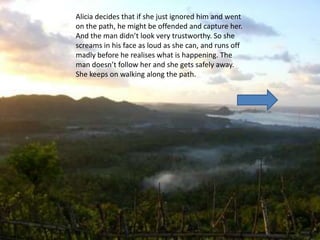 Alicia decides that if she just ignored him and went
on the path, he might be offended and capture her.
And the man didn’t look very trustworthy. So she
screams in his face as loud as she can, and runs off
madly before he realises what is happening. The
man doesn’t follow her and she gets safely away.
She keeps on walking along the path.
 